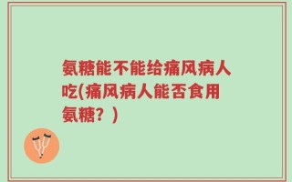 氨糖能不能给痛风病人吃(痛风病人能否食用氨糖？)