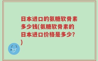 日本进口的氨糖软骨素多少钱(氨糖软骨素的日本进口价格是多少？)