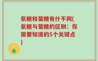 氨糖和葡糖有什不同(氨糖与葡糖的区别：你需要知道的5个关键点)