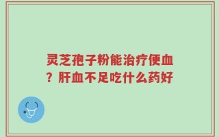 灵芝孢子粉能治疗便血？肝血不足吃什么药好