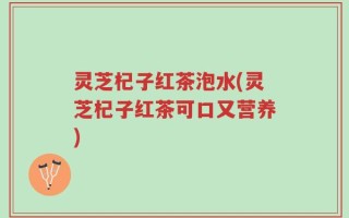 灵芝杞子红茶泡水(灵芝杞子红茶可口又营养)
