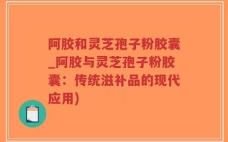 阿胶和灵芝孢子粉胶囊_阿胶与灵芝孢子粉胶囊：传统滋补品的现代应用)
