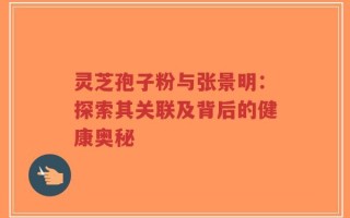 灵芝孢子粉与张景明：探索其关联及背后的健康奥秘