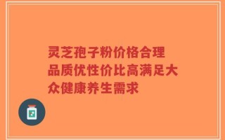 灵芝孢子粉价格合理 品质优性价比高满足大众健康养生需求