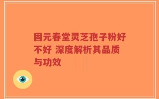 固元春堂灵芝孢子粉好不好 深度解析其品质与功效