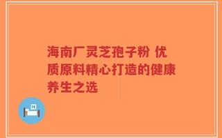 海南厂灵芝孢子粉 优质原料精心打造的健康养生之选