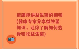 健康师讲益生菌的视频(健康专家分享益生菌知识，让你了解如何选择和吃益生菌)