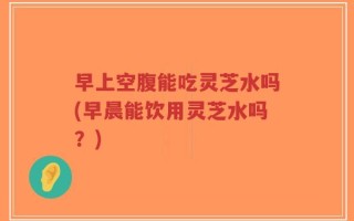 早上空腹能吃灵芝水吗(早晨能饮用灵芝水吗？)