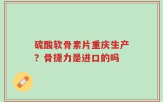 硫酸软骨素片重庆生产？骨捷力是进口的吗
