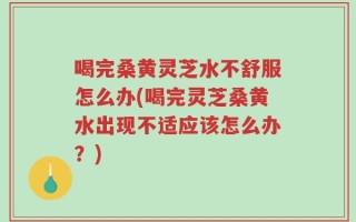 喝完桑黄灵芝水不舒服怎么办(喝完灵芝桑黄水出现不适应该怎么办？)