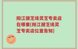 阳江健芝缘灵芝专卖店在哪里(阳江健芝缘灵芝专卖店位置告知)