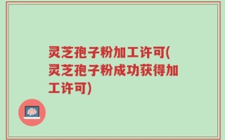 灵芝孢子粉加工许可(灵芝孢子粉成功获得加工许可)