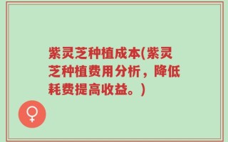 紫灵芝种植成本(紫灵芝种植费用分析，降低耗费提高收益。)