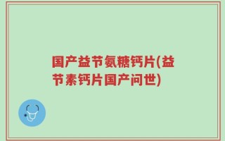 国产益节氨糖钙片(益节素钙片国产问世)