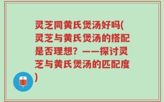 灵芝同黄氏煲汤好吗(灵芝与黄氏煲汤的搭配是否理想？——探讨灵芝与黄氏煲汤的匹配度)