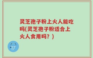 灵芝孢子粉上火人能吃吗(灵芝孢子粉适合上火人食用吗？)