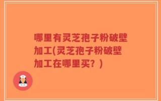 哪里有灵芝孢子粉破壁加工(灵芝孢子粉破壁加工在哪里买？)