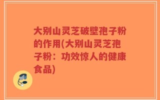 大别山灵芝破壁孢子粉的作用(大别山灵芝孢子粉：功效惊人的健康食品)