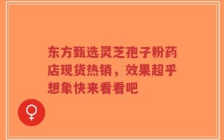 东方甄选灵芝孢子粉药店现货热销，效果超乎想象快来看看吧