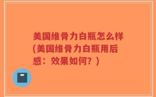 美国维骨力白瓶怎么样(美国维骨力白瓶用后感：效果如何？)