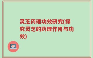 灵芝药理功效研究(探究灵芝的药理作用与功效)
