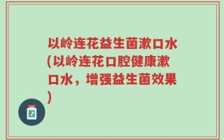 以岭连花益生菌漱口水(以岭连花口腔健康漱口水，增强益生菌效果)