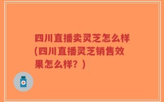 四川直播卖灵芝怎么样(四川直播灵芝销售效果怎么样？)