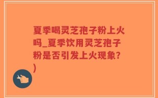 夏季喝灵芝孢子粉上火吗_夏季饮用灵芝孢子粉是否引发上火现象？)