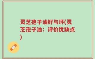灵芝孢子油好与坏(灵芝孢子油：评价优缺点)