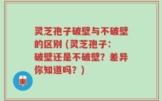 灵芝孢子破壁与不破壁的区别 (灵芝孢子：破壁还是不破壁？差异你知道吗？)