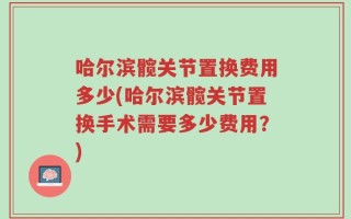 哈尔滨髋关节置换费用多少(哈尔滨髋关节置换手术需要多少费用？)