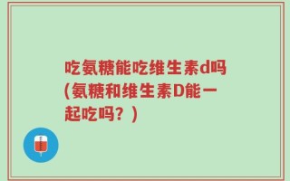 吃氨糖能吃维生素d吗(氨糖和维生素D能一起吃吗？)