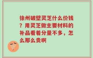 徐州破壁灵芝什么价钱？用灵芝做主要材料的补品看着分量不多，怎么那么贵啊