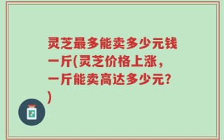 灵芝最多能卖多少元钱一斤(灵芝价格上涨，一斤能卖高达多少元？)