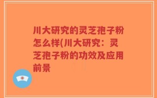 川大研究的灵芝孢子粉怎么样(川大研究：灵芝孢子粉的功效及应用前景