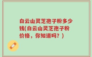 白云山灵芝孢子粉多少钱(白云山灵芝孢子粉价格，你知道吗？)