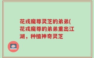 花戎魔尊灵芝的弟弟(花戎魔尊的弟弟重出江湖，种植神奇灵芝