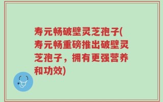 寿元畅破壁灵芝孢子(寿元畅重磅推出破壁灵芝孢子，拥有更强营养和功效)