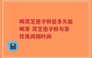 喝灵芝孢子粉后多久能喝茶 灵芝孢子粉与茶饮用间隔时间