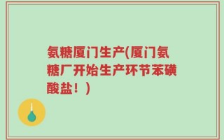 氨糖厦门生产(厦门氨糖厂开始生产环节苯磺酸盐！)