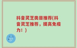 抖音灵芝类目推荐(抖音灵芝推荐，提高免疫力！)