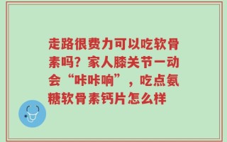 走路很费力可以吃软骨素吗？家人膝关节一动会“咔咔响”，吃点氨糖软骨素钙片怎么样