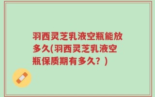 羽西灵芝乳液空瓶能放多久(羽西灵芝乳液空瓶保质期有多久？)