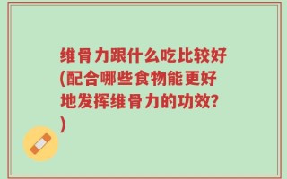 维骨力跟什么吃比较好(配合哪些食物能更好地发挥维骨力的功效？)