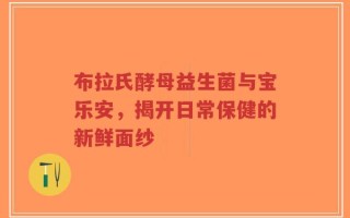 布拉氏酵母益生菌与宝乐安，揭开日常保健的新鲜面纱
