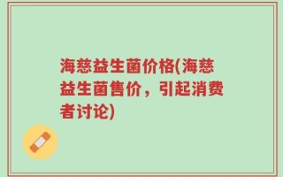 海慈益生菌价格(海慈益生菌售价，引起消费者讨论)