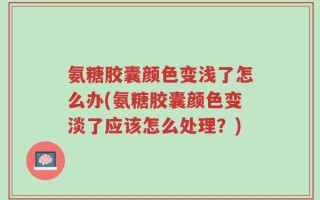 氨糖胶囊颜色变浅了怎么办(氨糖胶囊颜色变淡了应该怎么处理？)