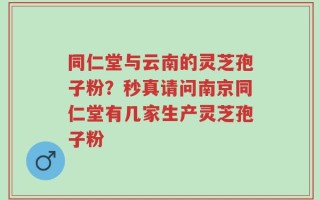 同仁堂与云南的灵芝孢子粉？秒真请问南京同仁堂有几家生产灵芝孢子粉