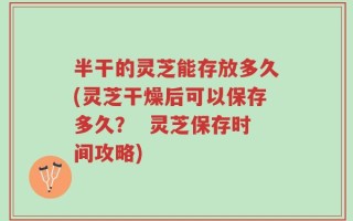 半干的灵芝能存放多久(灵芝干燥后可以保存多久？  灵芝保存时间攻略)