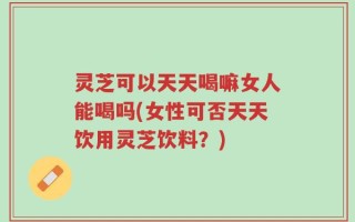 灵芝可以天天喝嘛女人能喝吗(女性可否天天饮用灵芝饮料？)